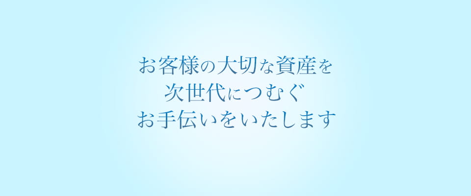 人と人 気持ちと気持ち お客様の大切な資産を次世代につむぐお手伝いをいたします